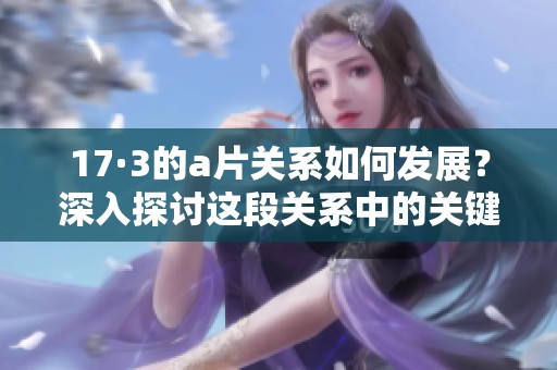17·3的**关系如何发展？深入探讨这段关系中的关键事件与情感变化。