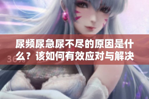 尿频尿急尿不尽的原因是什么？该如何有效应对与解决这些问题呢