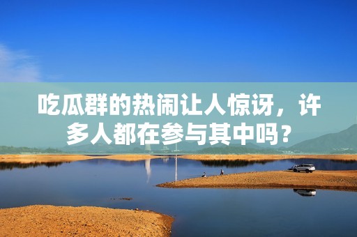 吃瓜群的热闹让人惊讶，许多人都在参与其中吗？