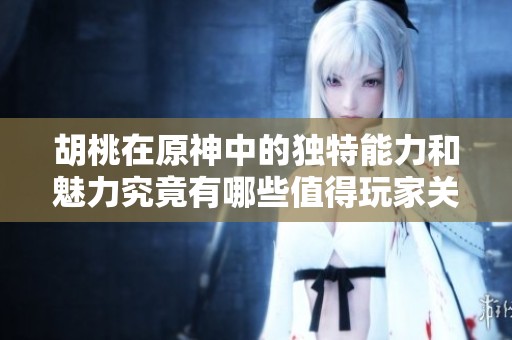 胡桃在原神中的独特能力和魅力究竟有哪些值得玩家关注的地方呢