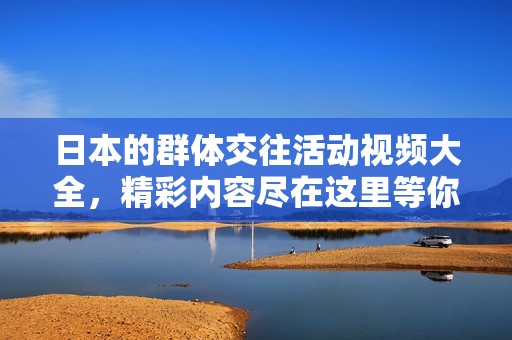 日本的群体交往活动视频大全，精彩内容尽在这里等你观看