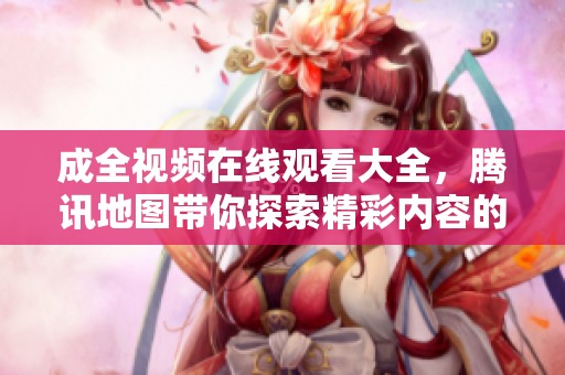 成全视频在线观看大全，腾讯地图带你探索精彩内容的新世界