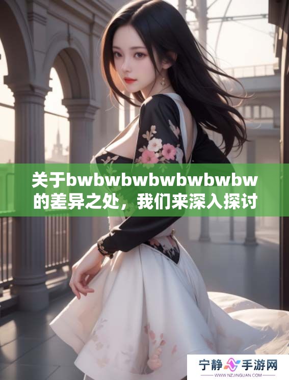 关于bwbwbwbwbwbwbw的差异之处，我们来深入探讨一下老b的观点与见解。