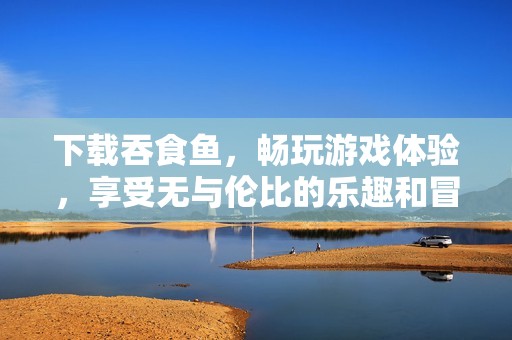 下载吞食鱼，畅玩游戏体验，享受无与伦比的乐趣和冒险魅力