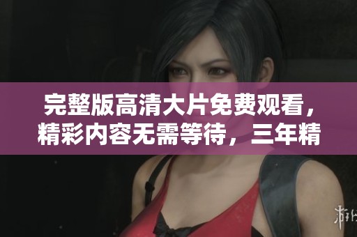 完整版高清大片免费观看，精彩内容无需等待，三年精彩尽在这里！