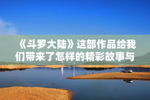 《斗罗大陆》这部作品给我们带来了怎样的精彩故事与感动呢