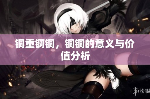 铜重锕铜，铜铜的意义与价值分析