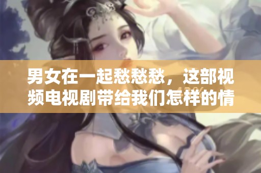 男女在一起愁愁愁，这部视频电视剧带给我们怎样的情感体验呢
