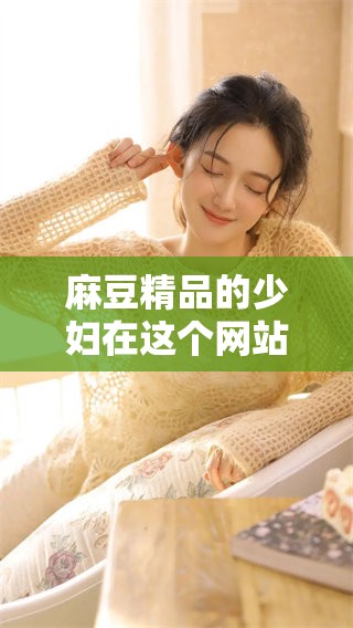 麻豆精品的少妇在这个网站上尽情享受**爽爽的体验，等待你的到来