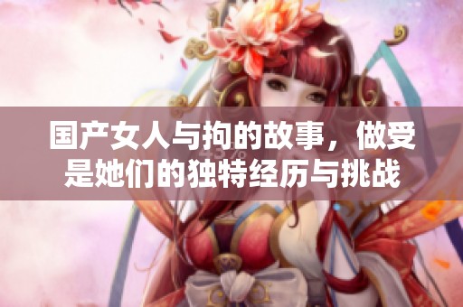 国产女人与拘的故事，做受是她们的独特经历与挑战