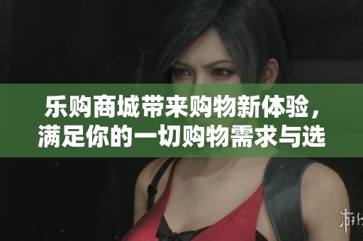 乐购商城带来购物新体验，满足你的一切购物需求与选择。