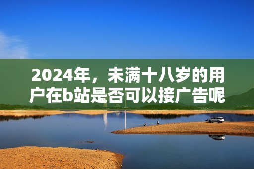 2024年，未满十八岁的用户在b站是否可以接广告呢？这个问题值得关注与探讨。