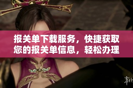 报关单下载服务，快捷获取您的报关单信息，轻松办理通关手续