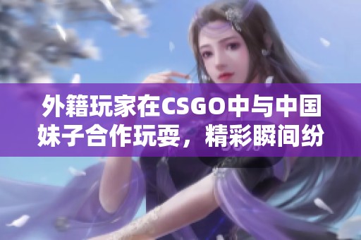 外籍玩家在CSGO中与中国妹子合作玩耍，精彩瞬间纷呈！