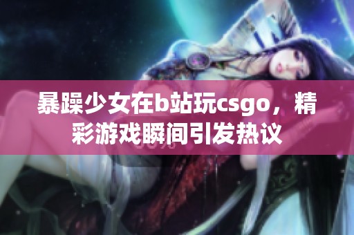 暴躁少女在b站玩csgo，精彩游戏瞬间引发热议