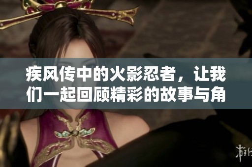 疾风传中的火影忍者，让我们一起回顾精彩的故事与角色发展