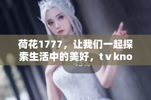 荷花1777，让我们一起探索生活中的美好，tⅴknow这些珍贵瞬间