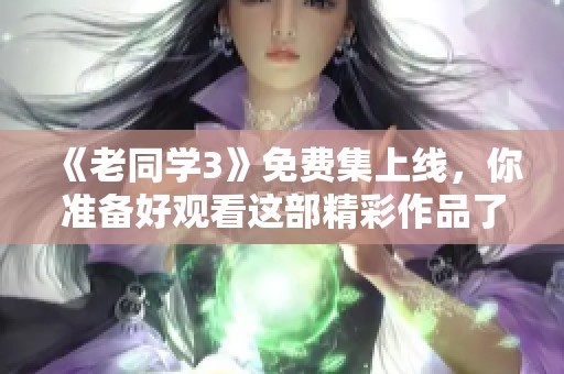 《老同学3》免费集上线，你准备好观看这部精彩作品了吗？