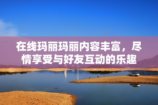 在线玛丽玛丽内容丰富，尽情享受与好友互动的乐趣
