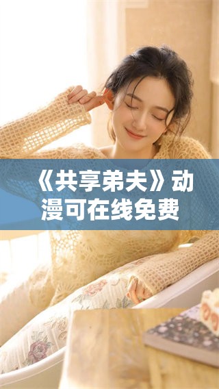 《共享弟夫》动漫可在线免费观看，快来体验不一样的精彩故事！