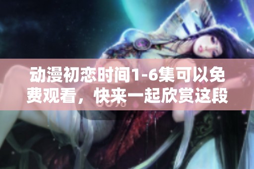 动漫初恋时间1-6集可以免费观看，快来一起欣赏这段美好的回忆吧