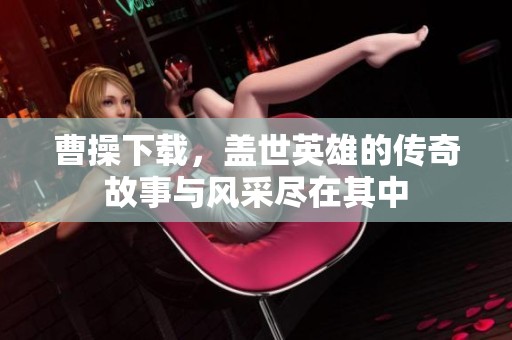 曹操下载，盖世英雄的传奇故事与风采尽在其中