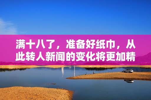 满十八了，准备好纸巾，从此转人新闻的变化将更加精彩