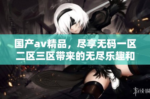 国产**精品，尽享**一区二区三区带来的无尽乐趣和体验