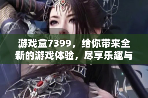 游戏盒7399，给你带来全新的游戏体验，尽享乐趣与挑战！