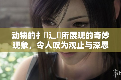 动物的扌喿辶畐所展现的奇妙现象，令人叹为观止与深思