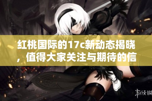 红桃国际的17c新动态揭晓，值得大家关注与期待的信息在此分享！