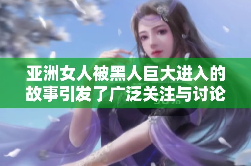 亚洲女人被黑人巨大进入的故事引发了广泛关注与讨论，背后有怎样的文化碰撞呢