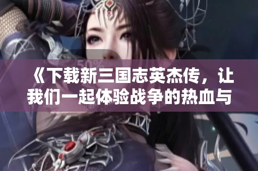 《下载新三国志英杰传，让我们一起体验战争的热血与策略的魅力》