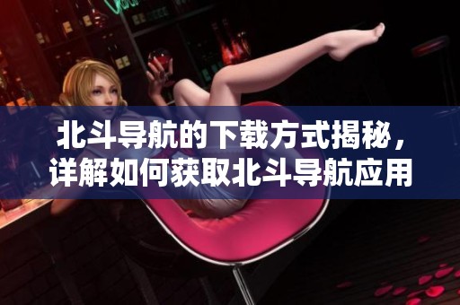 北斗导航的下载方式揭秘，详解如何获取北斗导航应用的步骤和技巧