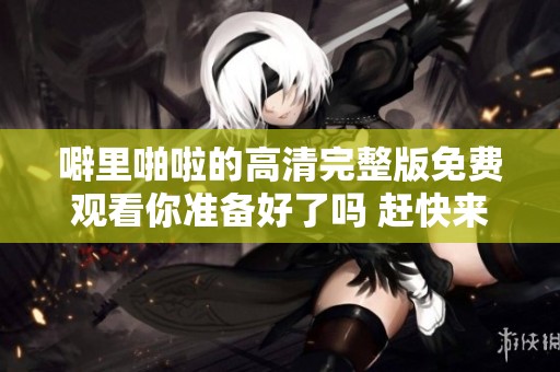 噼里啪啦的高清完整版免费观看你准备好了吗 赶快来体验精彩内容吧