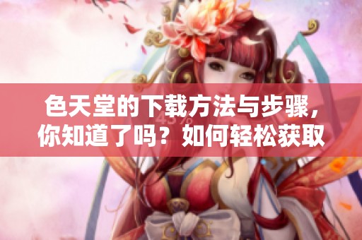 色天堂的下载方法与步骤，你知道了吗？如何轻松获取色天堂？
