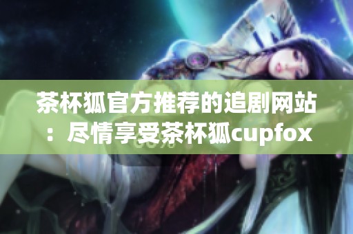 茶杯狐官方推荐的追剧网站：尽情享受茶杯狐cupfox带来的精彩剧集