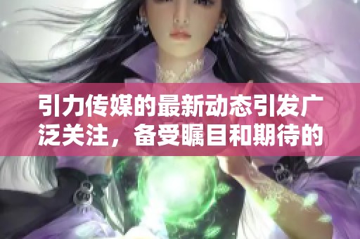 引力传媒的最新动态引发广泛关注，备受瞩目和期待的未来发展方向。