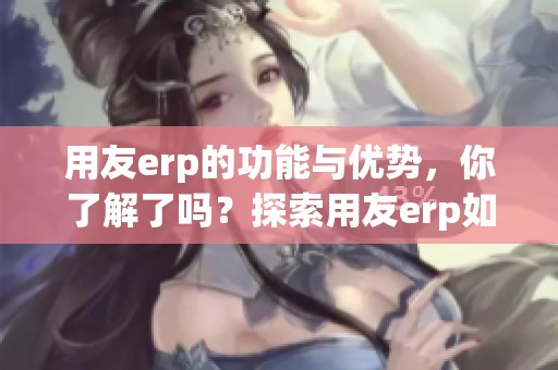 用友erp的功能与优势，你了解了吗？探索用友erp如何助力企业发展。