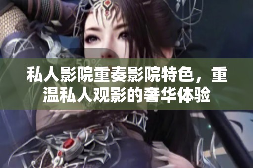 私人影院重奏影院特色，重温私人观影的奢华体验