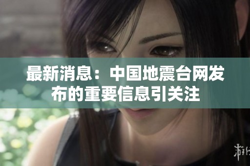 最新消息：中国地震台网发布的重要信息引关注