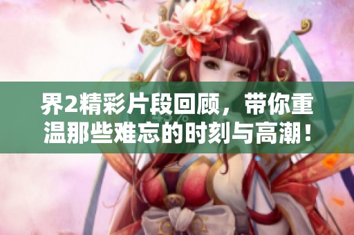 界2精彩片段回顾，带你重温那些难忘的时刻与高潮！