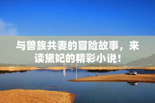 与兽族共妻的冒险故事，来读黛妃的精彩小说！