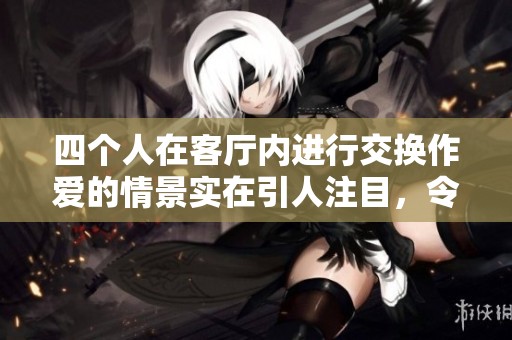 四个人在客厅内进行交换作爱的情景实在引人注目，令人震惊不已。