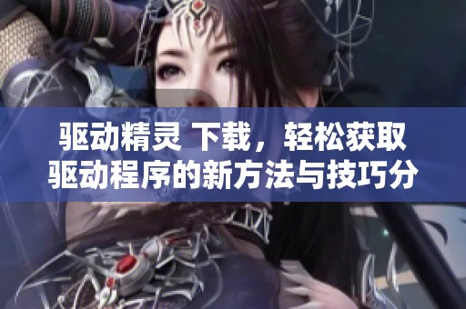 驱动精灵 下载，轻松获取驱动程序的新方法与技巧分享