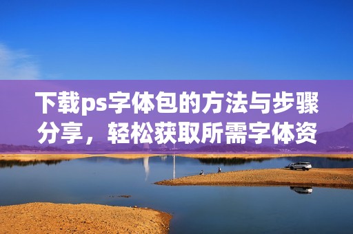 下载ps字体包的方法与步骤分享，轻松获取所需字体资源