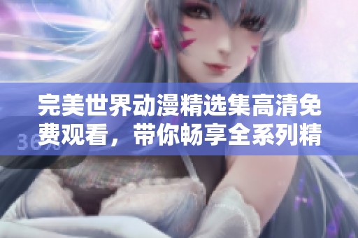 完美世界动漫精选集高清免费观看，带你畅享全系列精彩内容