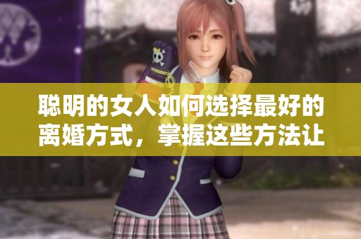 聪明的女人如何选择最好的离婚方式，掌握这些方法让你轻松走出困境