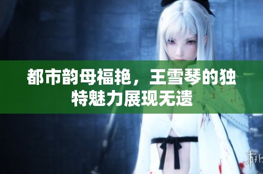 都市韵母福艳，王雪琴的独特魅力展现无遗