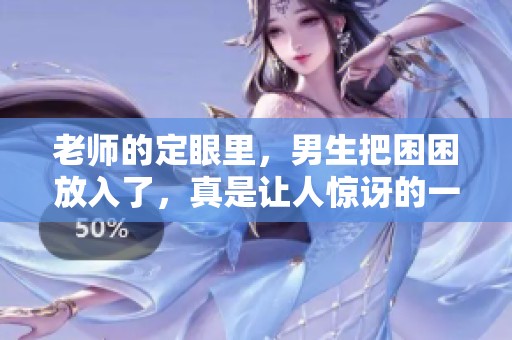 老师的定眼里，男生把困困放入了，真是让人惊讶的一幕！